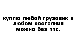 куплю любой грузовик в любом состоянии можно без птс.